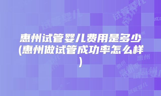 惠州试管婴儿费用是多少(惠州做试管成功率怎么样)