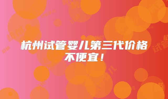 杭州试管婴儿第三代价格不便宜!