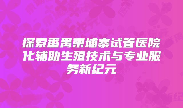 探索番禺柬埔寨试管医院化辅助生殖技术与专业服务新纪元