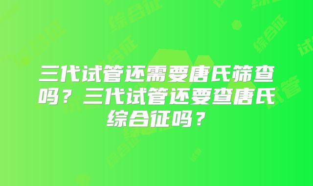 三代试管还需要唐氏筛查吗？三代试管还要查唐氏综合征吗？