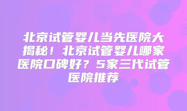 北京试管婴儿当先医院大揭秘！北京试管婴儿哪家医院口碑好？5家三代试管医院推荐