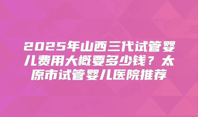 2025年山西三代试管婴儿费用大概要多少钱?太原市试管婴儿医院推荐