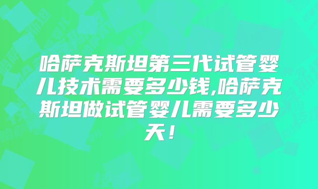 哈萨克斯坦第三代试管婴儿技术需要多少钱,哈萨克斯坦做试管婴儿需要多少天！