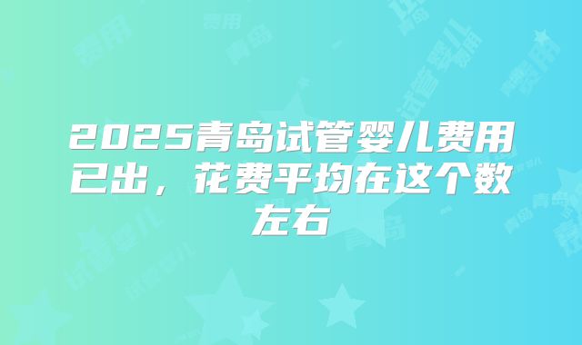 2025青岛试管婴儿费用已出，花费平均在这个数左右