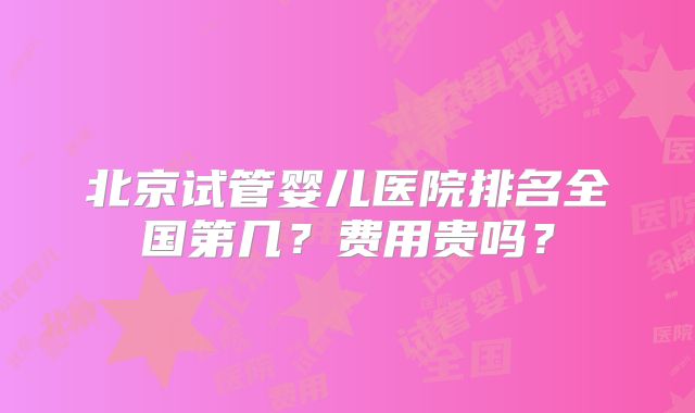 北京试管婴儿医院排名全国第几?费用贵吗?
