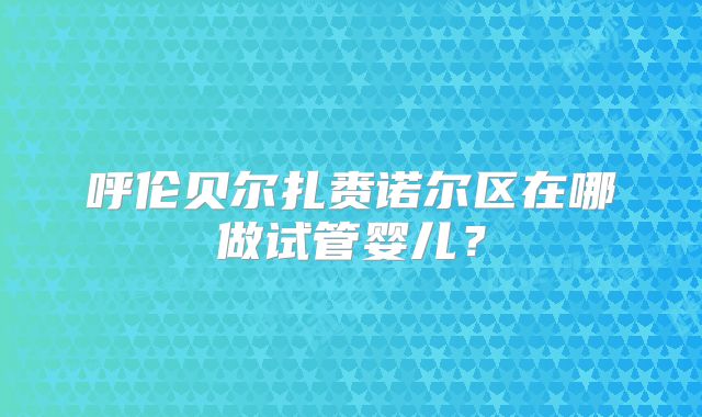 呼伦贝尔扎赉诺尔区在哪做试管婴儿?