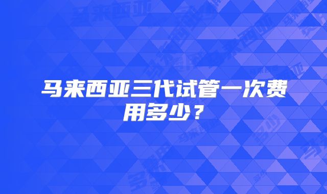 马来西亚三代试管一次费用多少？
