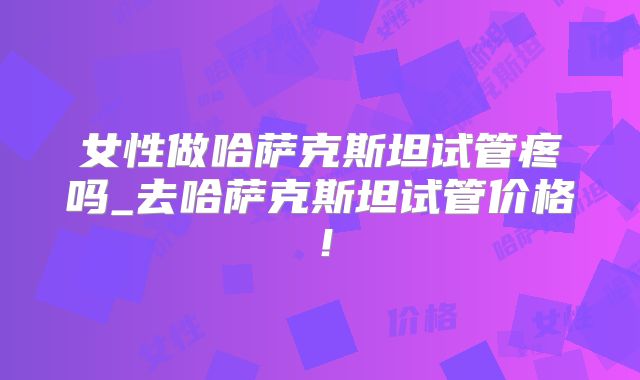 女性做哈萨克斯坦试管疼吗_去哈萨克斯坦试管价格！