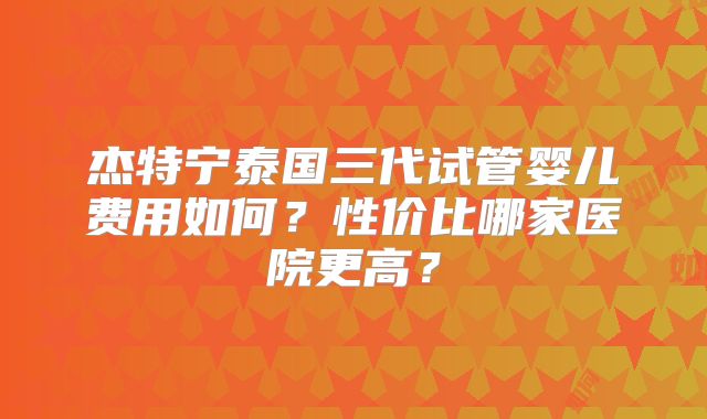 杰特宁泰国三代试管婴儿费用如何？性价比哪家医院更高？