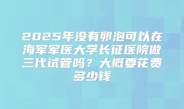 2025年没有卵泡可以在海军军医大学长征医院做三代试管吗？大概要花费多少钱