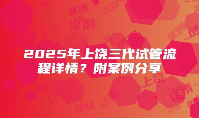2025年上饶三代试管流程详情？附案例分享
