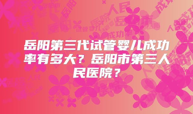 岳阳第三代试管婴儿成功率有多大？岳阳市第三人民医院？