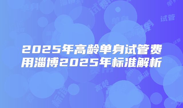 2025年高龄单身试管费用淄博2025年标准解析