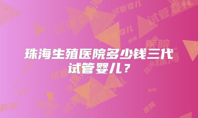 珠海生殖医院多少钱三代试管婴儿？