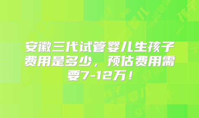 安徽三代试管婴儿生孩子费用是多少，预估费用需要7-12万！