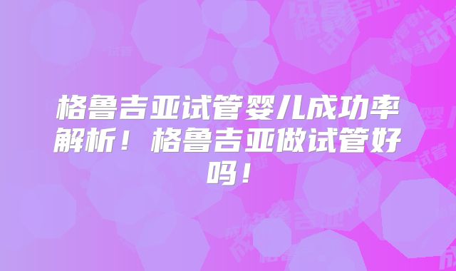 格鲁吉亚试管婴儿成功率解析!格鲁吉亚做试管好吗!