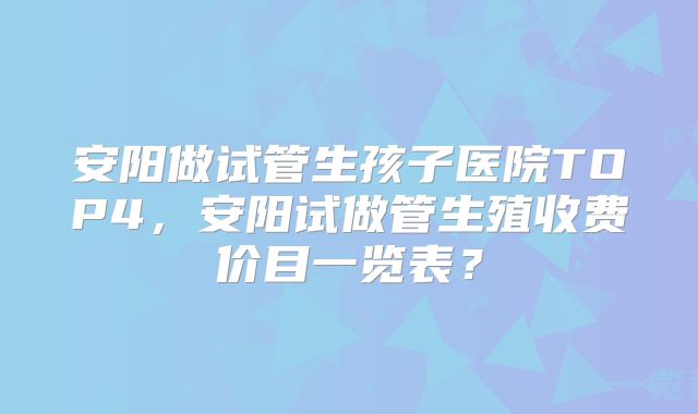 安阳做试管生孩子医院TOP4，安阳试做管生殖收费价目一览表？