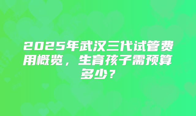 2025年武汉三代试管费用概览,生育孩子需预算多少?