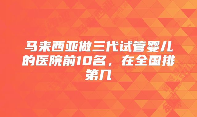 马来西亚做三代试管婴儿的医院前10名，在全国排第几