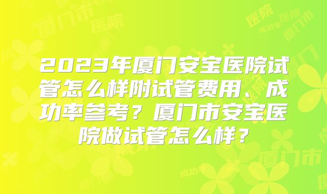 2023年厦门安宝医院试管怎么样附试管费用、成功率参考？厦门市安宝医院做试管怎么样？