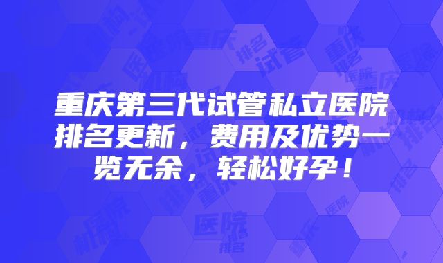 重庆第三代试管私立医院排名更新，费用及优势一览无余，轻松好孕！