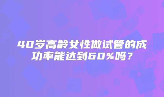 40岁高龄女性做试管的成功率能达到60%吗?