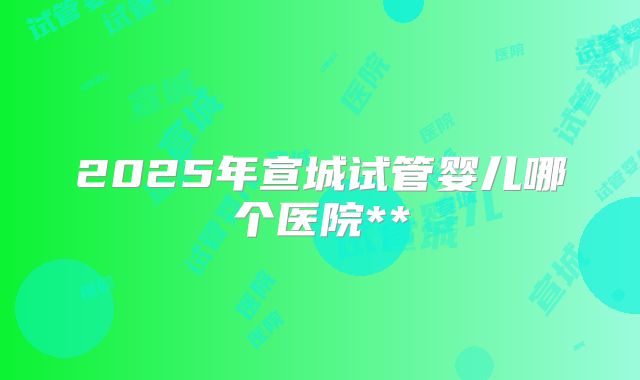 2025年宣城试管婴儿哪个医院**
