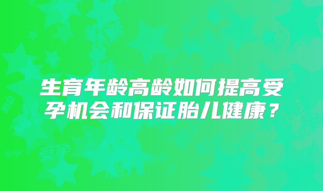 生育年龄高龄如何提高受孕机会和保证胎儿健康?
