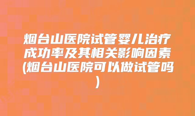烟台山医院试管婴儿治疗成功率及其相关影响因素(烟台山医院可以做试管吗)