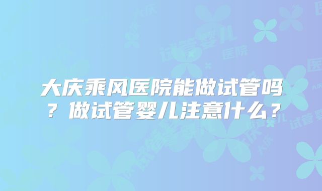 大庆乘风医院能做试管吗？做试管婴儿注意什么？