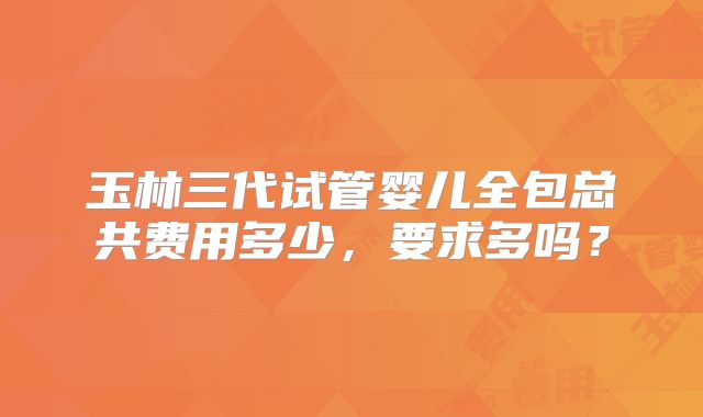 玉林三代试管婴儿全包总共费用多少，要求多吗？