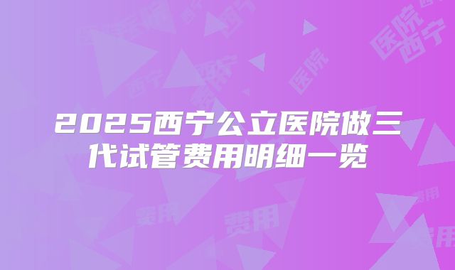 2025西宁公立医院做三代试管费用明细一览