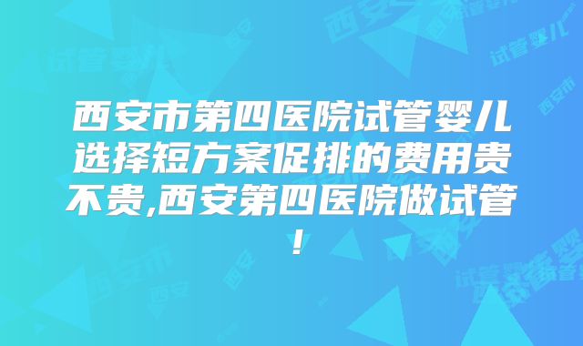 西安市第四医院试管婴儿选择短方案促排的费用贵不贵,西安第四医院做试管！