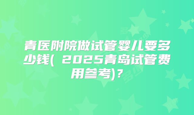 青医附院做试管婴儿要多少钱(﻿2025青岛试管费用参考)？