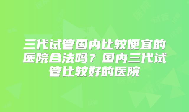 三代试管国内比较便宜的医院合法吗？国内三代试管比较好的医院