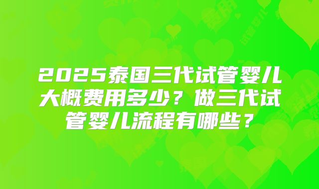2025泰国三代试管婴儿大概费用多少？做三代试管婴儿流程有哪些？