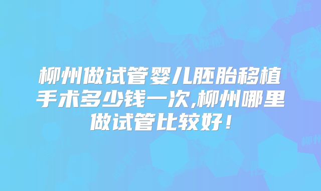 柳州做试管婴儿胚胎移植手术多少钱一次,柳州哪里做试管比较好！