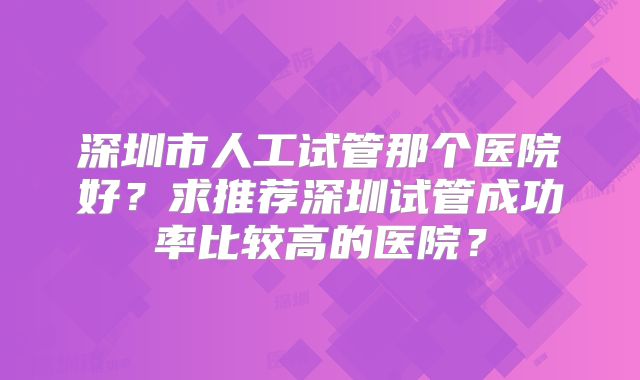 深圳市人工试管那个医院好?求推荐深圳试管成功率比较高的医院?