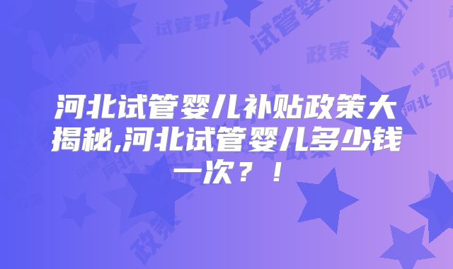 河北试管婴儿补贴政策大揭秘,河北试管婴儿多少钱一次？！