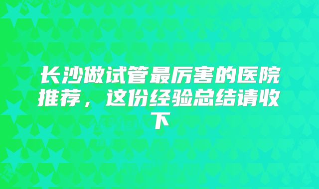 长沙做试管最厉害的医院推荐,这份经验总结请收下