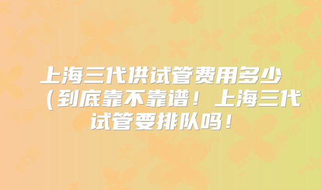 上海三代供试管费用多少(到底靠不靠谱!上海三代试管要排队吗!