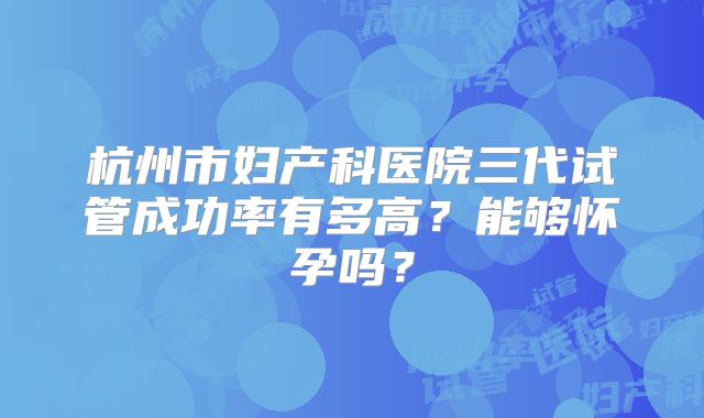 杭州市妇产科医院三代试管成功率有多高？能够怀孕吗？