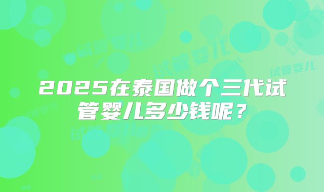 2025在泰国做个三代试管婴儿多少钱呢？