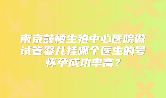 南京鼓楼生殖中心医院做试管婴儿挂哪个医生的号怀孕成功率高？