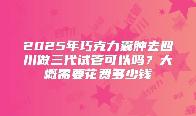 2025年巧克力囊肿去四川做三代试管可以吗?大概需要花费多少钱