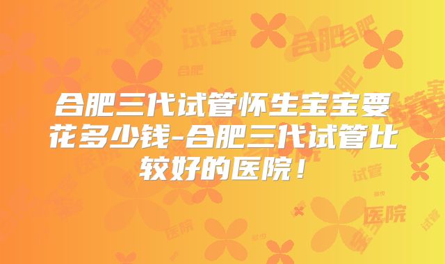 合肥三代试管怀生宝宝要花多少钱-合肥三代试管比较好的医院！