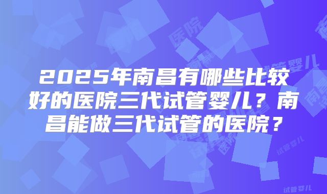 2025年南昌有哪些比较好的医院三代试管婴儿？南昌能做三代试管的医院？