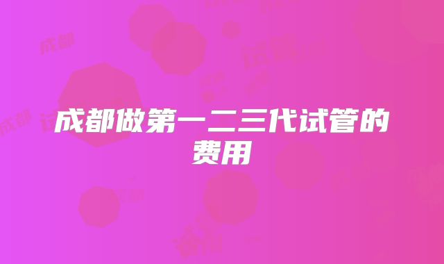 成都做第一二三代试管的费用