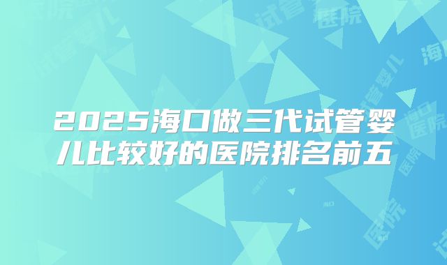 2025海口做三代试管婴儿比较好的医院排名前五