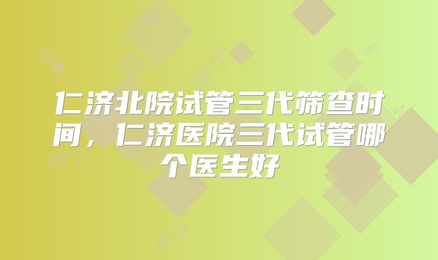 仁济北院试管三代筛查时间，仁济医院三代试管哪个医生好